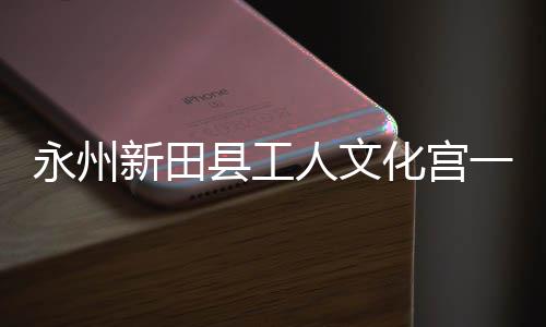 大厅新田县工投用人文即将建成永州一楼演艺化宫